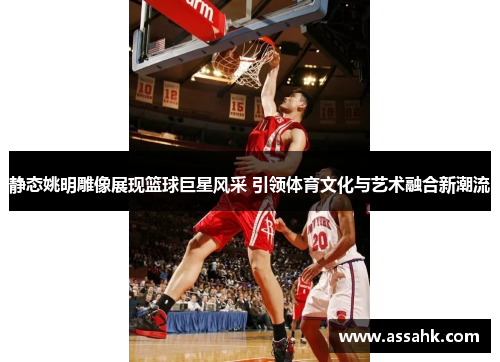 静态姚明雕像展现篮球巨星风采 引领体育文化与艺术融合新潮流